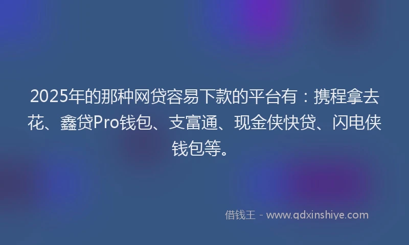 2025年的那种网贷容易下款的平台有：携程拿去花、鑫贷Pro钱包、支富通、现金侠快贷、闪电侠钱包等。