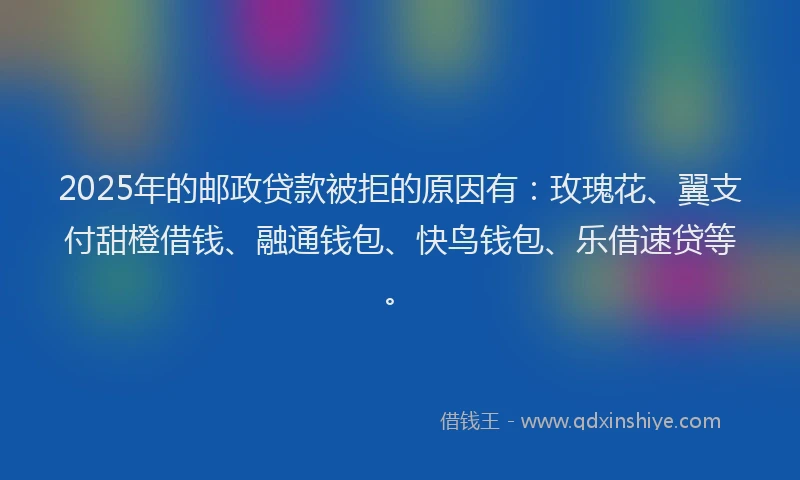 2025年的邮政贷款被拒的原因有：玫瑰花、翼支付甜橙借钱、融通钱包、快鸟钱包、乐借速贷等。