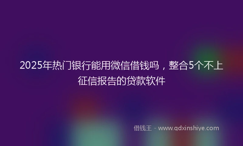 2025年热门银行能用微信借钱吗，整合5个不上征信报告的贷款软件