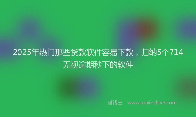 2025年热门那些货款软件容易下款，归纳5个714无视逾期秒下的软件