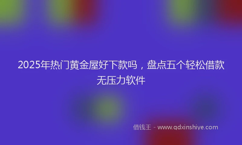 2025年热门黄金屋好下款吗，盘点五个轻松借款无压力软件