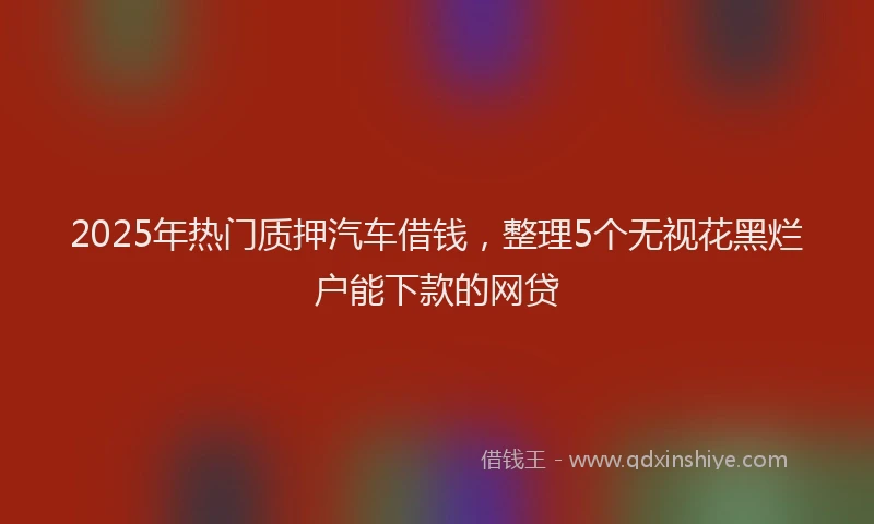 2025年热门质押汽车借钱，整理5个无视花黑烂户能下款的网贷