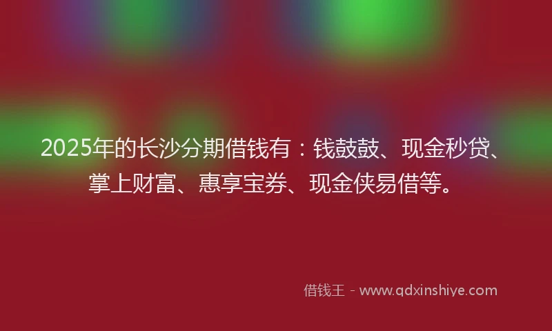 2025年的长沙分期借钱有：钱鼓鼓、现金秒贷、掌上财富、惠享宝券、现金侠易借等。