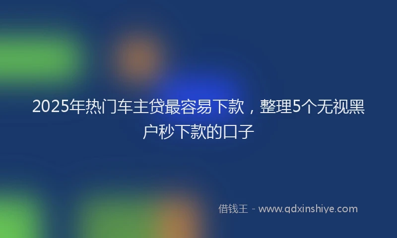 2025年热门车主贷最容易下款，整理5个无视黑户秒下款的口子