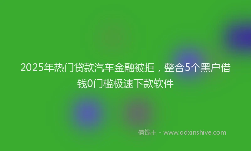 2025年热门贷款汽车金融被拒，整合5个黑户借钱0门槛极速下款软件