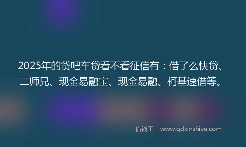 2025年的贷吧车贷看不看征信有：借了么快贷、二师兄、现金易融宝、现金易融、柯基速借等。