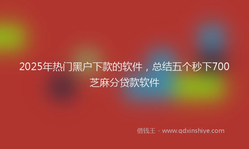 2025年热门黑户下款的软件，总结五个秒下700芝麻分贷款软件