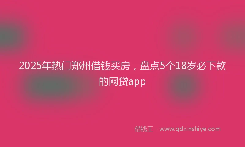 2025年热门郑州借钱买房，盘点5个18岁必下款的网贷app