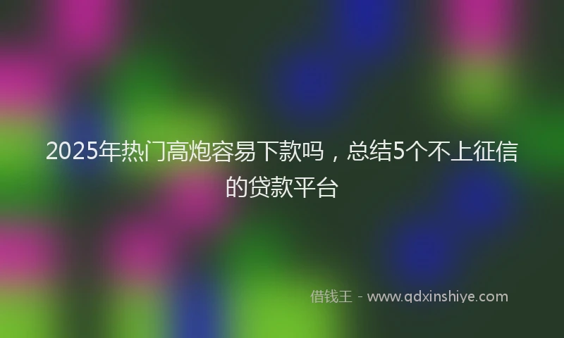 2025年热门高炮容易下款吗，总结5个不上征信的贷款平台