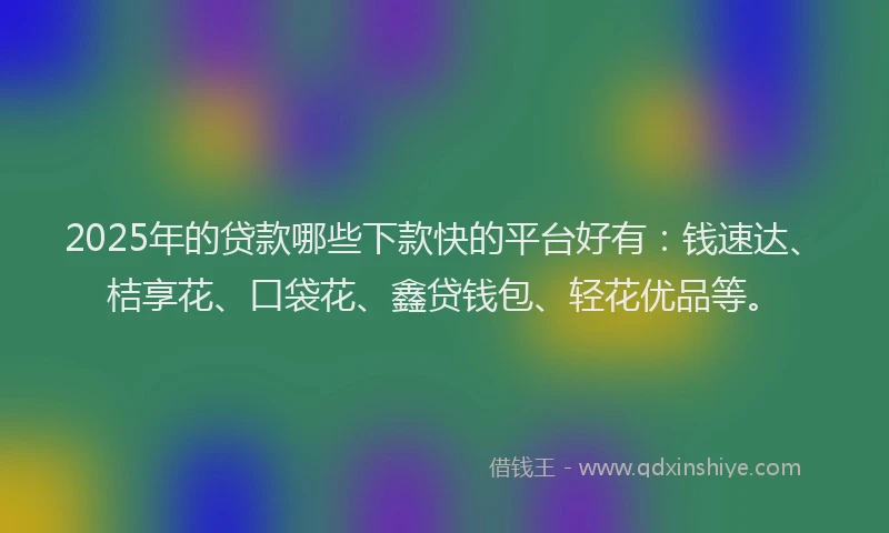 2025年的贷款哪些下款快的平台好有：钱速达、桔享花、口袋花、鑫贷钱包、轻花优品等。