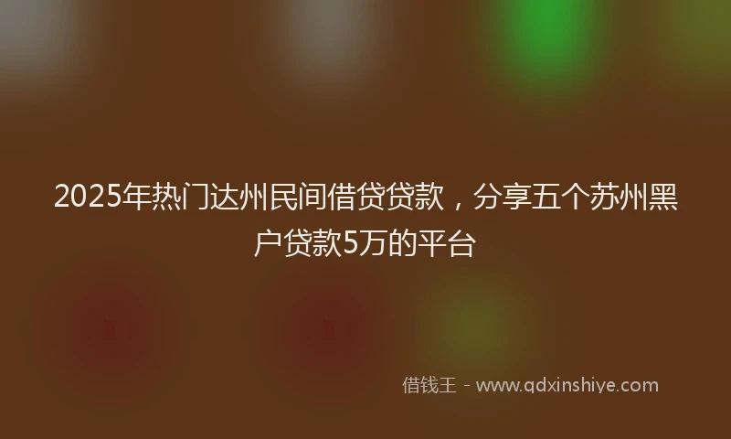 2025年热门达州民间借贷贷款，分享五个苏州黑户贷款5万的平台