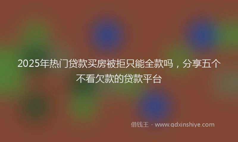 2025年热门贷款买房被拒只能全款吗，分享五个不看欠款的贷款平台