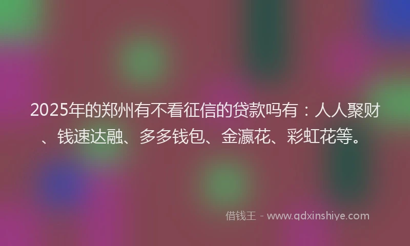 2025年的郑州有不看征信的贷款吗有：人人聚财、钱速达融、多多钱包、金瀛花、彩虹花等。