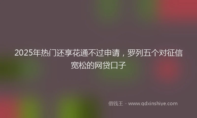 2025年热门还享花通不过申请，罗列五个对征信宽松的网贷口子