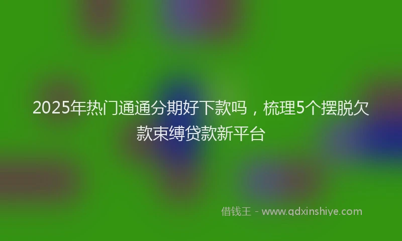 2025年热门通通分期好下款吗，梳理5个摆脱欠款束缚贷款新平台