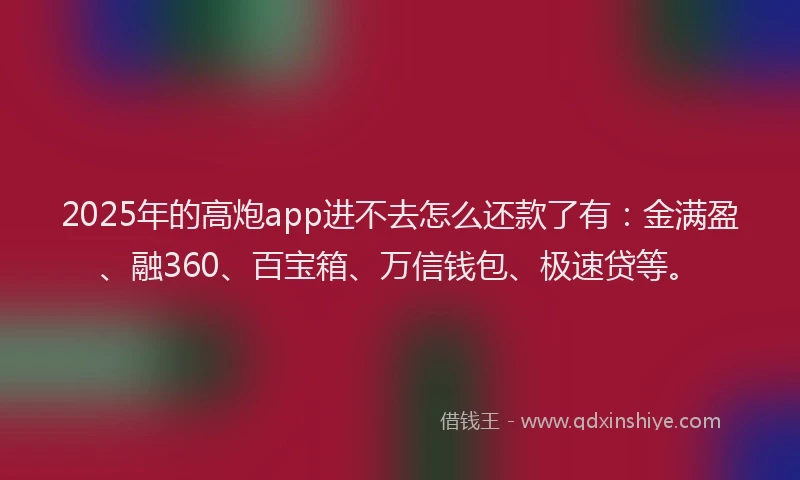 2025年的高炮app进不去怎么还款了有：金满盈、融360、百宝箱、万信钱包、极速贷等。