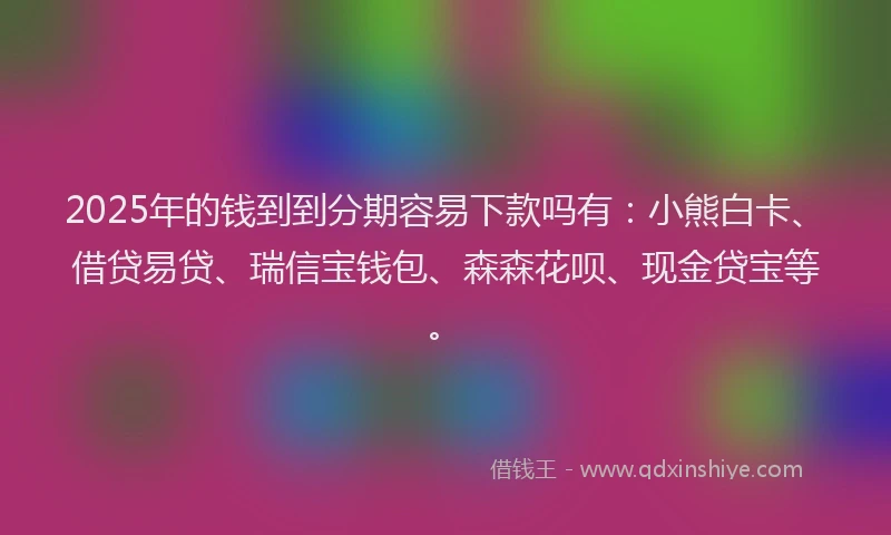 2025年的钱到到分期容易下款吗有：小熊白卡、借贷易贷、瑞信宝钱包、森森花呗、现金贷宝等。