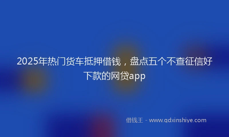 2025年热门货车抵押借钱，盘点五个不查征信好下款的网贷app