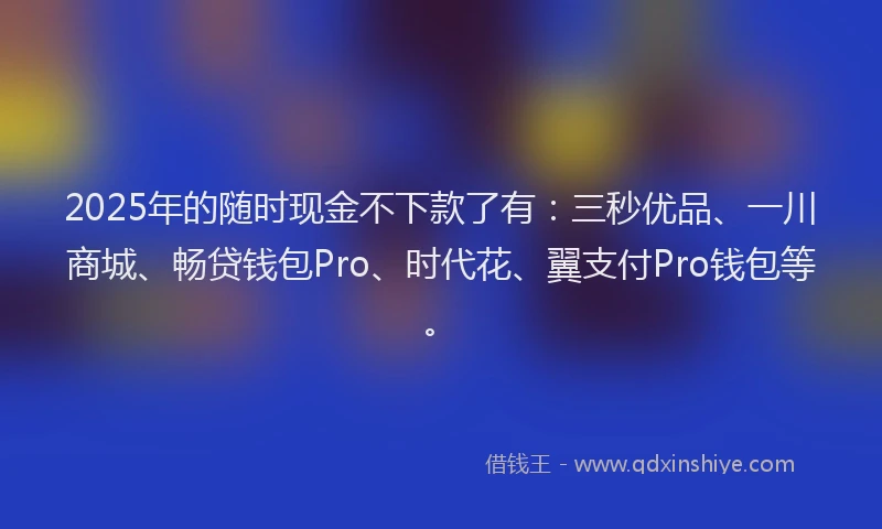 2025年的随时现金不下款了有：三秒优品、一川商城、畅贷钱包Pro、时代花、翼支付Pro钱包等。