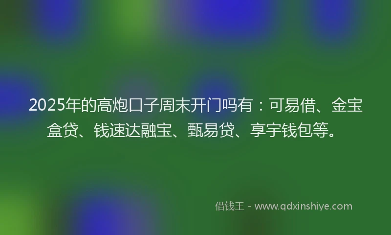 2025年的高炮口子周末开门吗有：可易借、金宝盒贷、钱速达融宝、甄易贷、享宇钱包等。