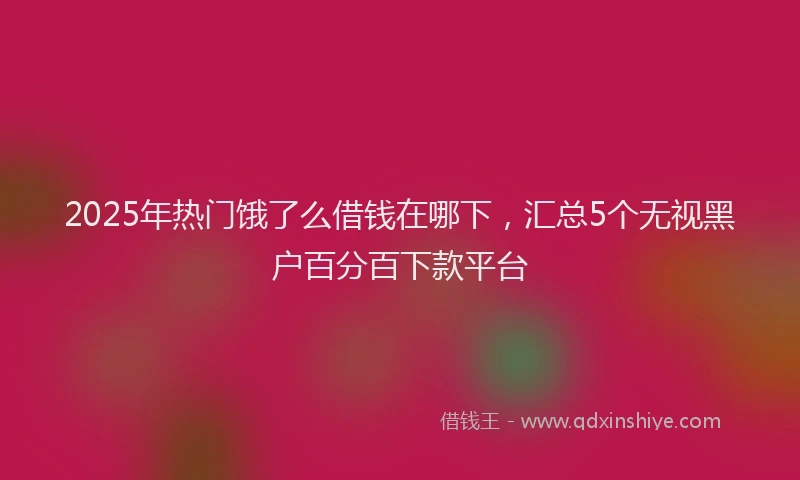 2025年热门饿了么借钱在哪下，汇总5个无视黑户百分百下款平台