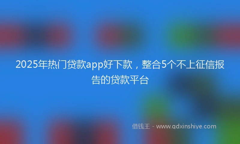 2025年热门贷款app好下款，整合5个不上征信报告的贷款平台