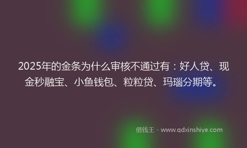 2025年的金条为什么审核不通过有：好人贷、现金秒融宝、小鱼钱包、粒粒贷、玛瑙分期等。
