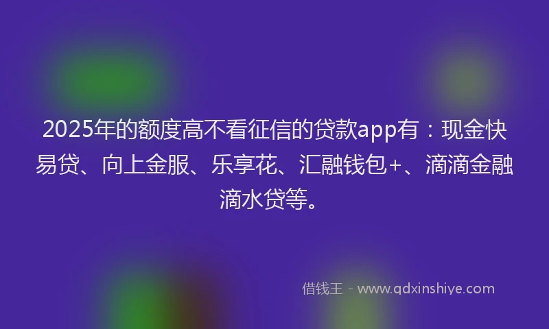 2025年的额度高不看征信的贷款app有：现金快易贷、向上金服、乐享花、汇融钱包+、滴滴金融滴水贷等。