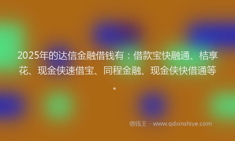 2025年的达信金融借钱有：借款宝快融通、桔享花、现金侠速借宝、同程金融、现金侠快借通等。