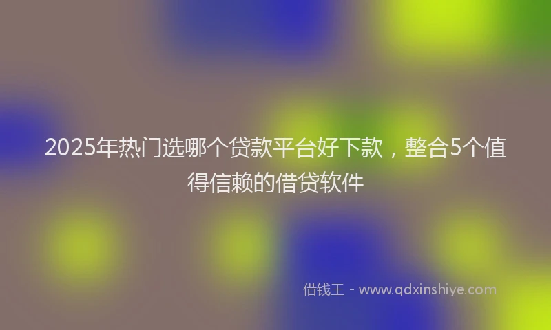 2025年热门选哪个贷款平台好下款，整合5个值得信赖的借贷软件