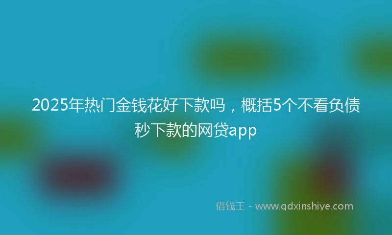 2025年热门金钱花好下款吗，概括5个不看负债秒下款的网贷app