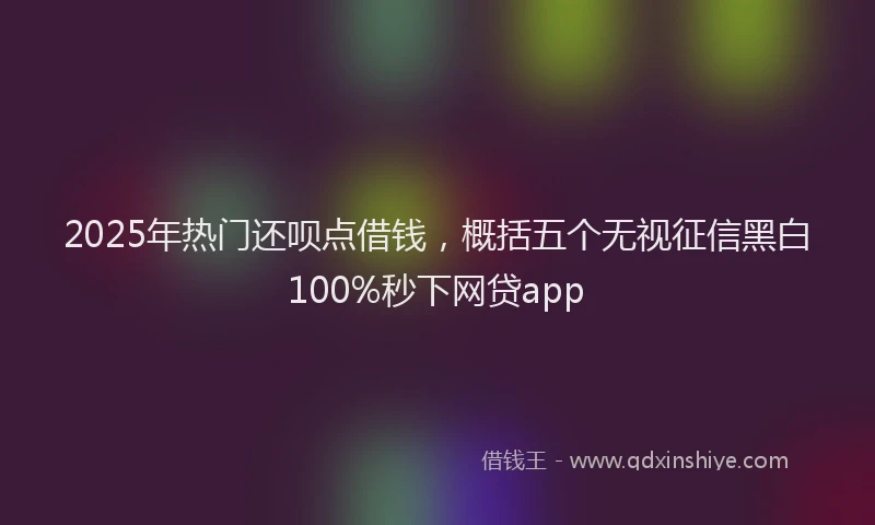 2025年热门还呗点借钱，概括五个无视征信黑白100%秒下网贷app