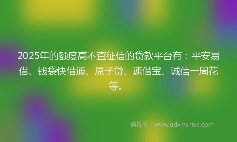 2025年的额度高不查征信的贷款平台有：平安易借、钱袋快借通、原子贷、速借宝、诚信一周花等。
