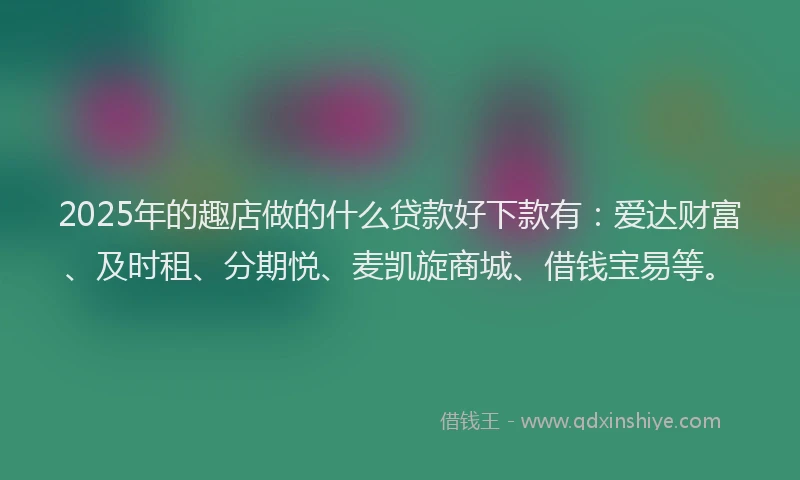 2025年的趣店做的什么贷款好下款有：爱达财富、及时租、分期悦、麦凯旋商城、借钱宝易等。