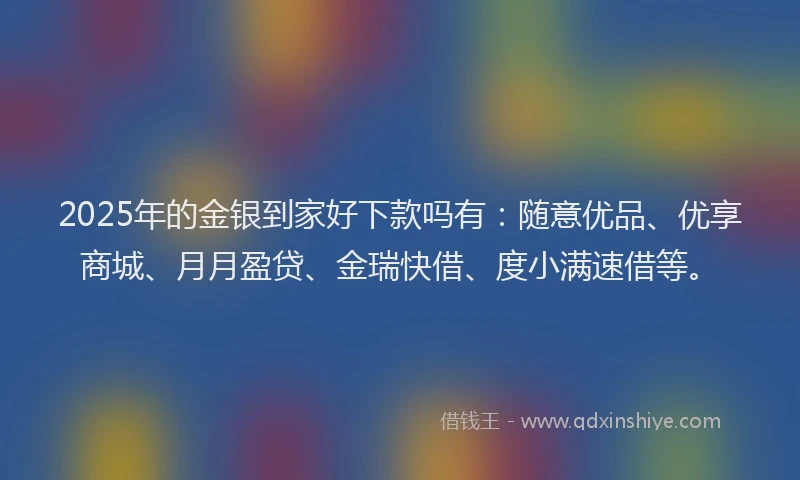 2025年的金银到家好下款吗有：随意优品、优享商城、月月盈贷、金瑞快借、度小满速借等。