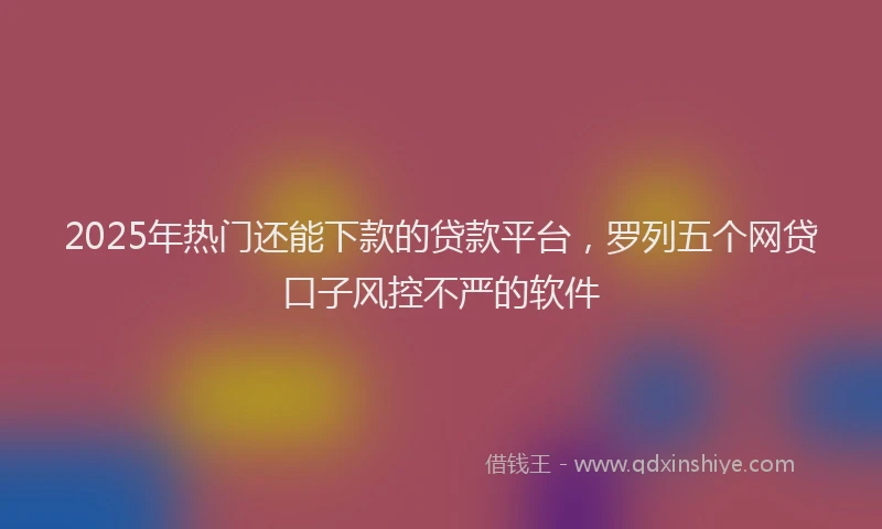2025年热门还能下款的贷款平台，罗列五个网贷口子风控不严的软件
