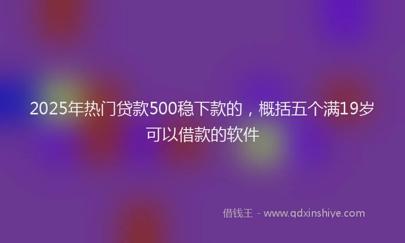2025年热门贷款500稳下款的，概括五个满19岁可以借款的软件
