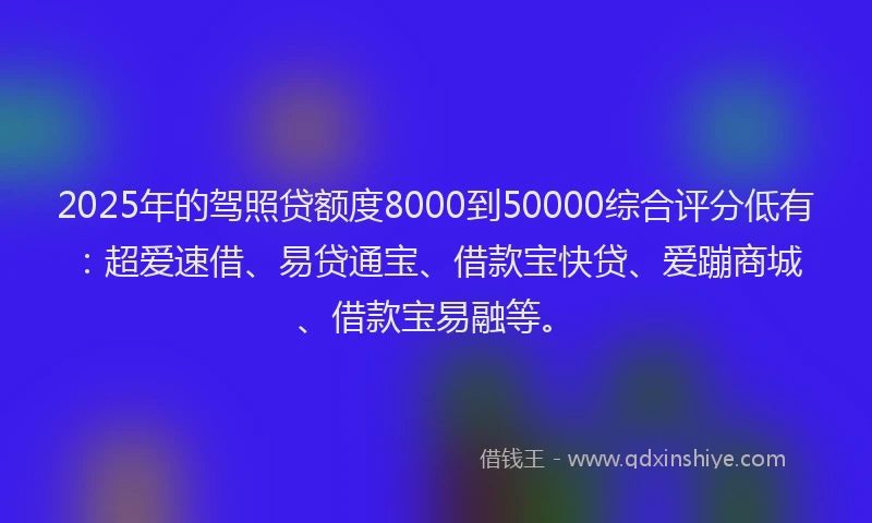 2025年的驾照贷额度8000到50000综合评分低有：超爱速借、易贷通宝、借款宝快贷、爱蹦商城、借款宝易融等。