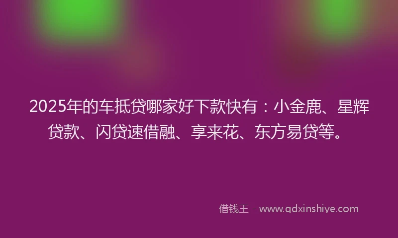 2025年的车抵贷哪家好下款快有：小金鹿、星辉贷款、闪贷速借融、享来花、东方易贷等。