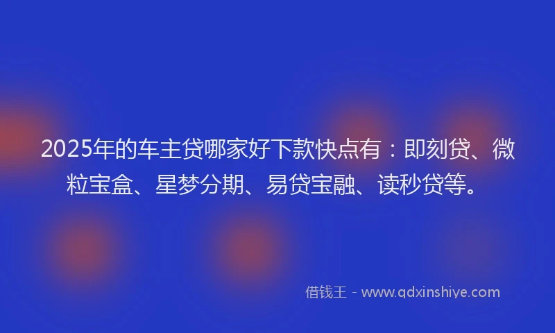 2025年的车主贷哪家好下款快点有：即刻贷、微粒宝盒、星梦分期、易贷宝融、读秒贷等。