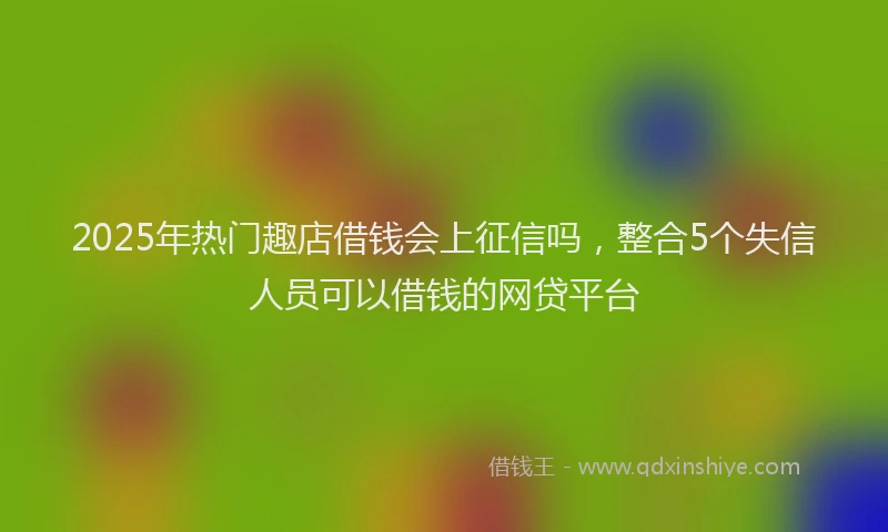 2025年热门趣店借钱会上征信吗，整合5个失信人员可以借钱的网贷平台