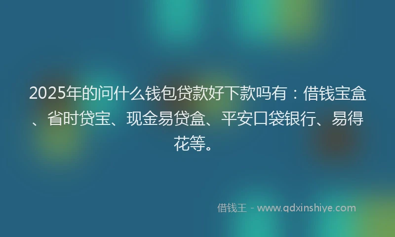 2025年的问什么钱包贷款好下款吗有：借钱宝盒、省时贷宝、现金易贷盒、平安口袋银行、易得花等。