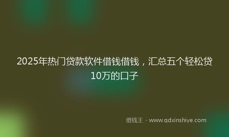 2025年热门贷款软件借钱借钱，汇总五个轻松贷10万的口子