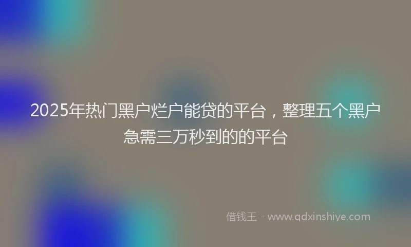 2025年热门黑户烂户能贷的平台，整理五个黑户急需三万秒到的的平台