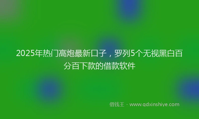 2025年热门高炮最新口子，罗列5个无视黑白百分百下款的借款软件