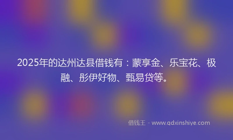 2025年的达州达县借钱有：蒙享金、乐宝花、极融、彤伊好物、甄易贷等。