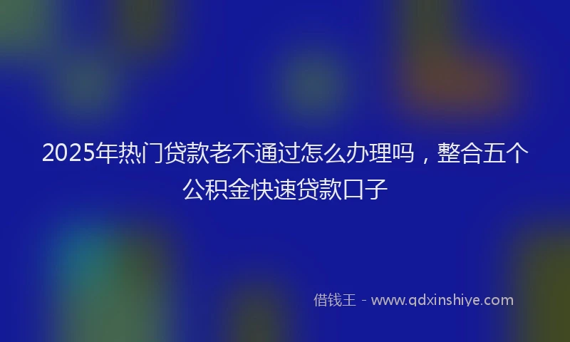 2025年热门贷款老不通过怎么办理吗，整合五个公积金快速贷款口子