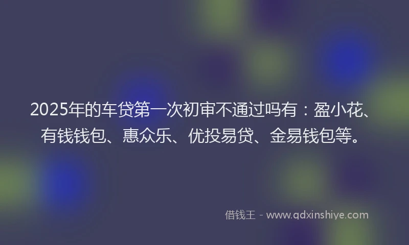 2025年的车贷第一次初审不通过吗有：盈小花、有钱钱包、惠众乐、优投易贷、金易钱包等。