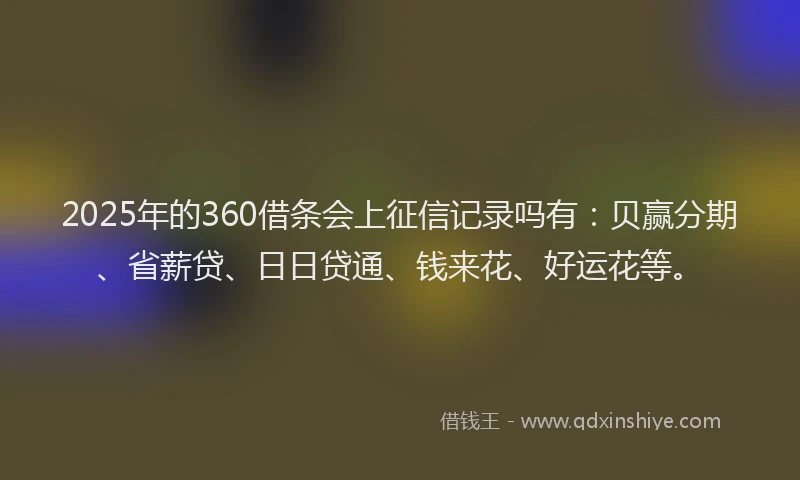2025年的360借条会上征信记录吗有：贝赢分期、省薪贷、日日贷通、钱来花、好运花等。