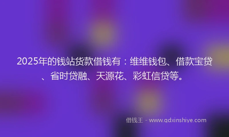 2025年的钱站货款借钱有：维维钱包、借款宝贷、省时贷融、天源花、彩虹信贷等。